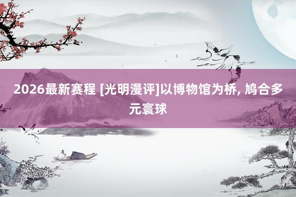 2026最新赛程 [光明漫评]以博物馆为桥， 鸠合多元寰球