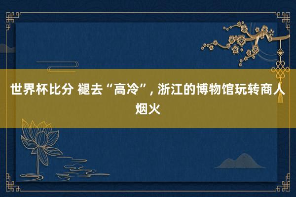 世界杯比分 褪去“高冷”， 浙江的博物馆玩转商人烟火