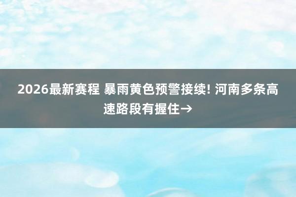 2026最新赛程 暴雨黄色预警接续! 河南多条高速路段有握住→