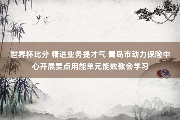 世界杯比分 精进业务提才气 青岛市动力保险中心开展要点用能单元能效教会学习