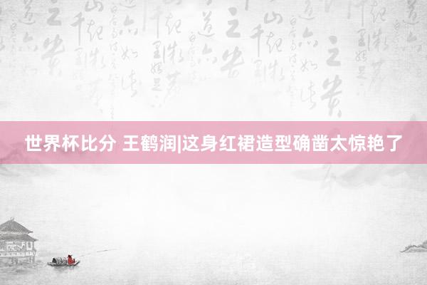 世界杯比分 王鹤润|这身红裙造型确凿太惊艳了