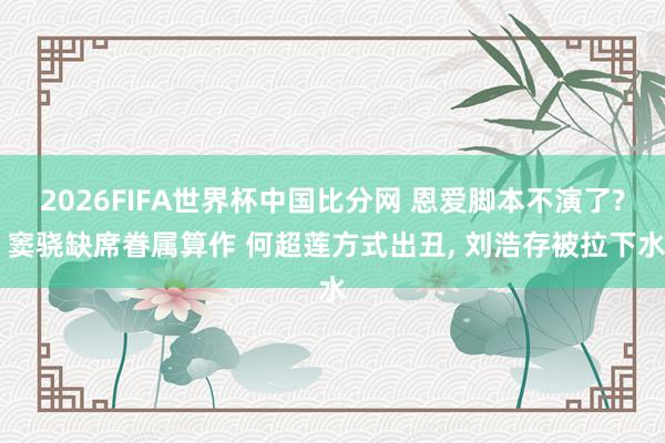 2026FIFA世界杯中国比分网 恩爱脚本不演了? 窦骁缺席眷属算作 何超莲方式出丑， 刘浩存被拉下水