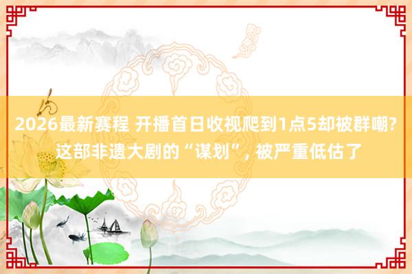 2026最新赛程 开播首日收视爬到1点5却被群嘲? 这部非遗大剧的“谋划”， 被严重低估了