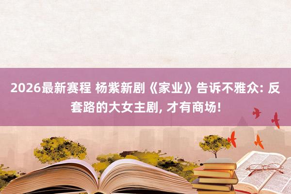 2026最新赛程 杨紫新剧《家业》告诉不雅众: 反套路的大女主剧， 才有商场!
