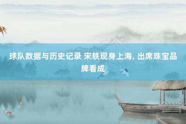 球队数据与历史记录 宋轶现身上海，<a href=