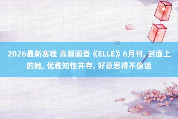 2026最新赛程 高圆圆登《ELLE》6月刊， 封面上的她，<a href=