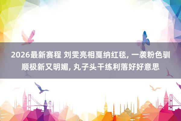 2026最新赛程 刘雯亮相戛纳红毯， 一袭粉色驯顺极新又明媚，<a href=