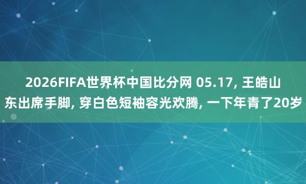 2026FIFA世界杯中国比分网 05.17， 王皓山东出席手脚，<a href=