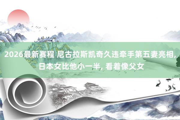 2026最新赛程 尼古拉斯凯奇久违牵手第五妻亮相， 日本女比他小一半， 看着像父女