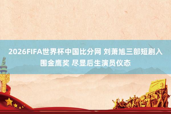 2026FIFA世界杯中国比分网 刘萧旭三部短剧入围金鹰奖 尽显后生演员仪态