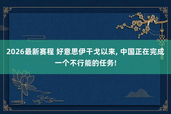 2026最新赛程 好意思伊干戈以来， 中国正在完成一个不行能的任务!