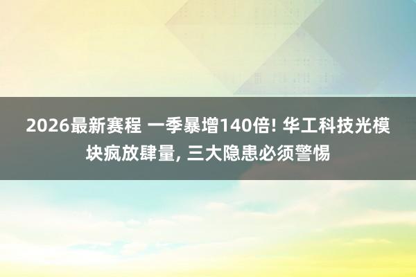2026最新赛程 一季暴增140倍! 华工科技光模块疯放肆量， 三大隐患必须警惕