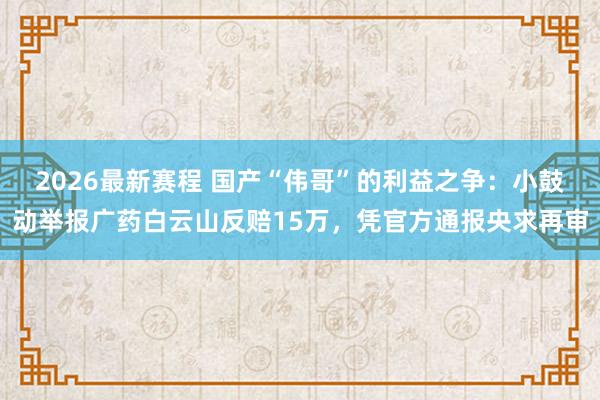2026最新赛程 国产“伟哥”的利益之争：小鼓动举报广药白云山反赔15万，凭官方通报央求再审