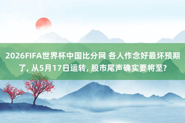 2026FIFA世界杯中国比分网 各人作念好最坏预期了， 从5月17日运转， 股市尾声确实要将至?
