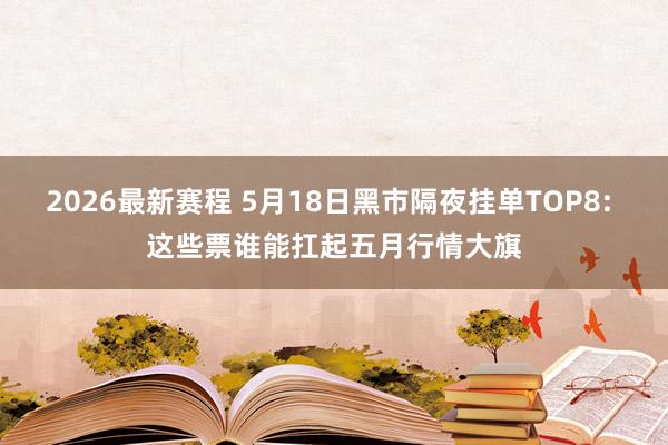 2026最新赛程 5月18日黑市隔夜挂单TOP8: 这些票谁能扛起五月行情大旗