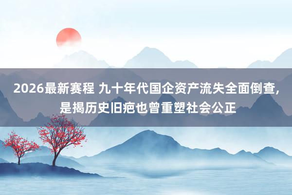 2026最新赛程 九十年代国企资产流失全面倒查， 是揭历史旧疤也曾重塑社会公正