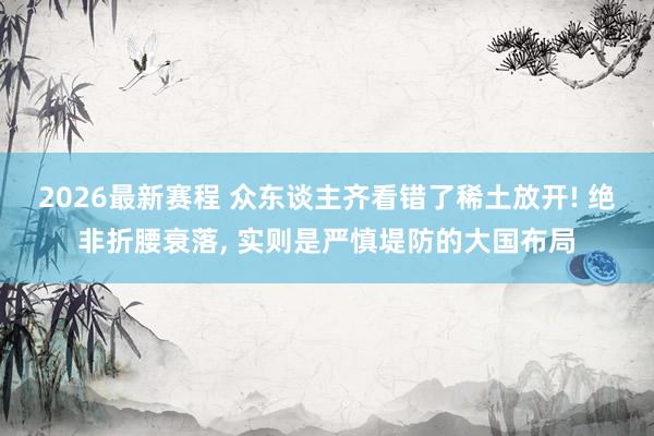 2026最新赛程 众东谈主齐看错了稀土放开! 绝非折腰衰落， 实则是严慎堤防的大国布局