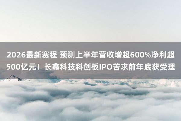 2026最新赛程 预测上半年营收增超600%净利超500亿元！长鑫科技科创板IPO苦求前年底获受理