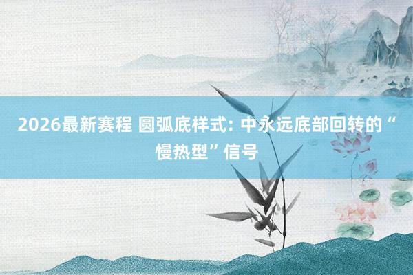 2026最新赛程 圆弧底样式: 中永远底部回转的“慢热型”信号