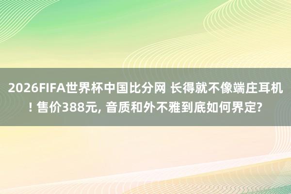 2026FIFA世界杯中国比分网 长得就不像端庄耳机! 售价388元， 音质和外不雅到底如何界定?