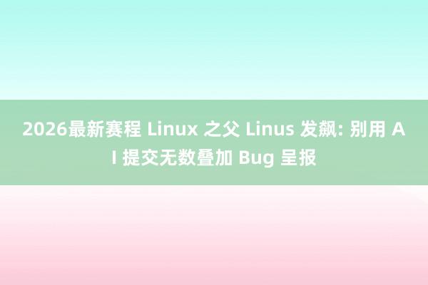 2026最新赛程 Linux 之父 Linus 发飙: 别用 AI 提交无数叠加 Bug 呈报