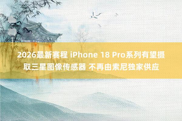 2026最新赛程 iPhone 18 Pro系列有望摄取三星图像传感器 不再由索尼独家供应