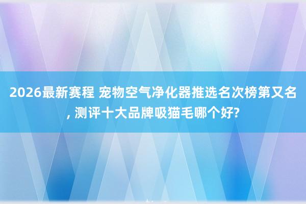 2026最新赛程 宠物空气净化器推选名次榜第又名， 测评十大品牌吸猫毛哪个好?