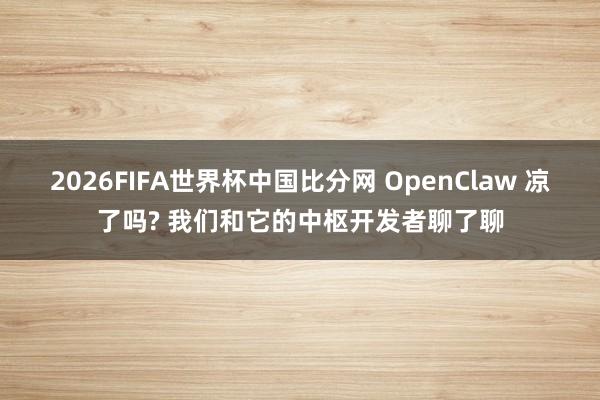 2026FIFA世界杯中国比分网 OpenClaw 凉了吗? 我们和它的中枢开发者聊了聊