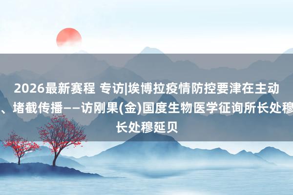 2026最新赛程 专访|埃博拉疫情防控要津在主动监测、堵截传播——访刚果(金)国度生物医学征询所长处穆延贝