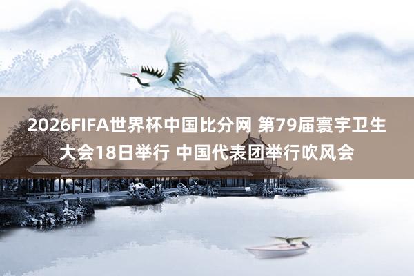 2026FIFA世界杯中国比分网 第79届寰宇卫生大会18日举行 中国代表团举行吹风会
