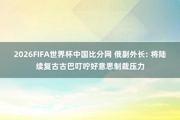 2026FIFA世界杯中国比分网 俄副外长: 将陆续复古古巴叮咛好意思制裁压力