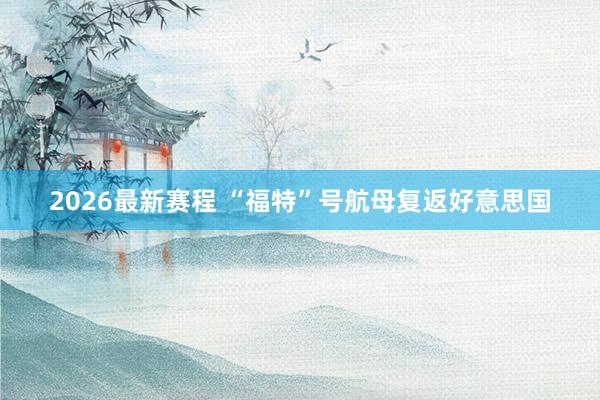 2026最新赛程 “福特”号航母复返好意思国