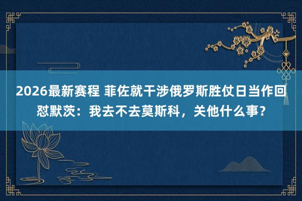 2026最新赛程 菲佐就干涉俄罗斯胜仗日当作回怼默茨：我去不去莫斯科，关他什么事？