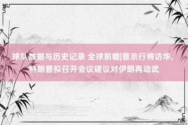 球队数据与历史记录 全球前瞻|普京行将访华， 特朗普拟召开会议磋议对伊朗再动武