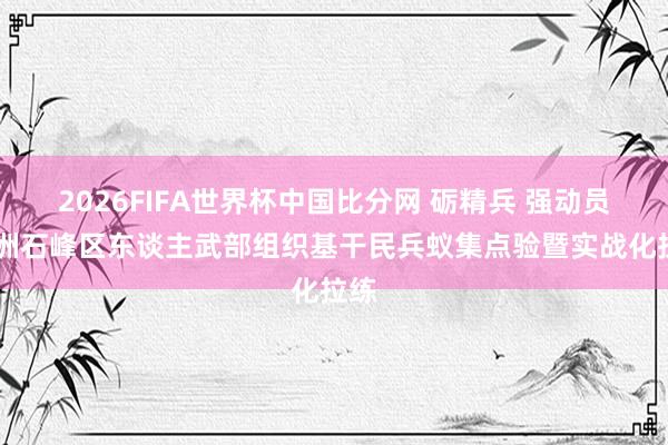 2026FIFA世界杯中国比分网 砺精兵 强动员 株洲石峰区东谈主武部组织基干民兵蚁集点验暨实战化拉练