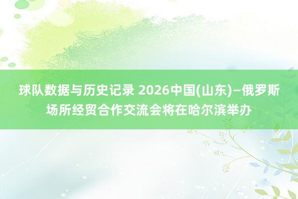 球队数据与历史记录 2026中国(山东)—俄罗斯场所经贸合作交流会将在哈尔滨举办