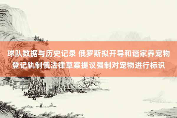 球队数据与历史记录 俄罗斯拟开导和谐家养宠物登记轨制俄法律草案提议强制对宠物进行标识