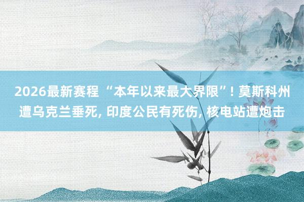 2026最新赛程 “本年以来最大界限”! 莫斯科州遭乌克兰垂死， 印度公民有死伤， 核电站遭炮击