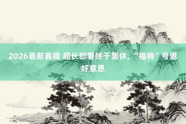 2026最新赛程 超长部署终于罢休， “福特”号返好意思