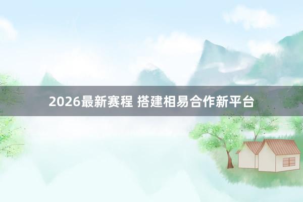 2026最新赛程 搭建相易合作新平台