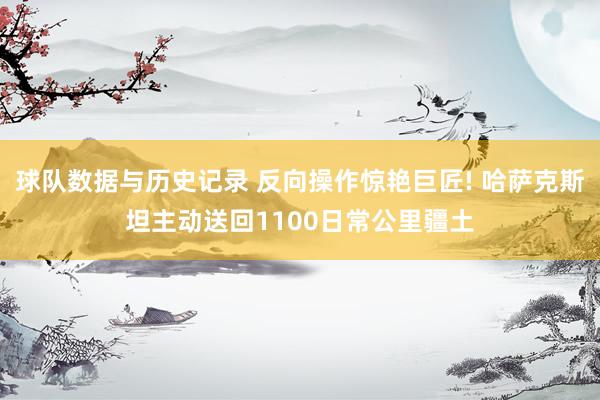 球队数据与历史记录 反向操作惊艳巨匠! 哈萨克斯坦主动送回1100日常公里疆土