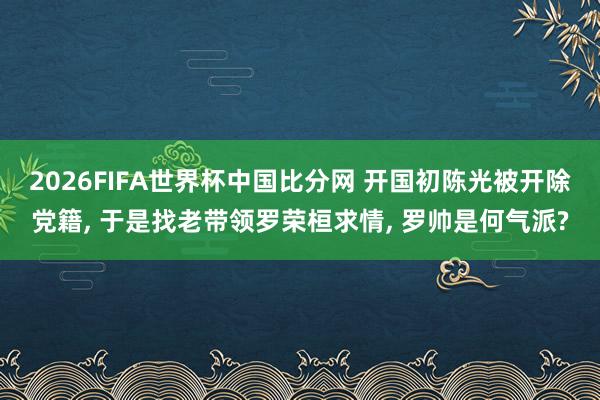 2026FIFA世界杯中国比分网 开国初陈光被开除党籍， 于是找老带领罗荣桓求情， 罗帅是何气派?