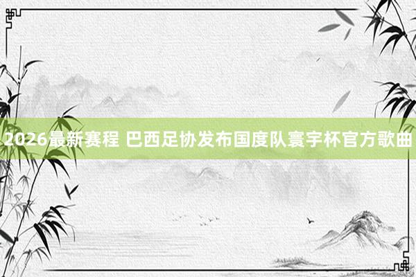 2026最新赛程 巴西足协发布国度队寰宇杯官方歌曲
