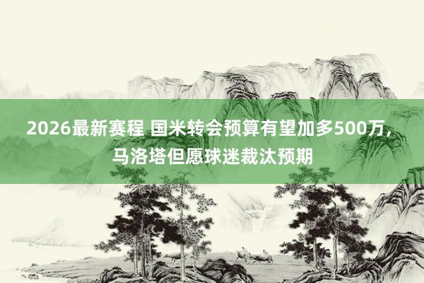 2026最新赛程 国米转会预算有望加多500万， 马洛塔但愿球迷裁汰预期