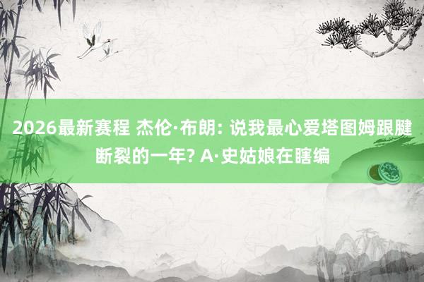 2026最新赛程 杰伦·布朗: 说我最心爱塔图姆跟腱断裂的一年? A·史姑娘在瞎编