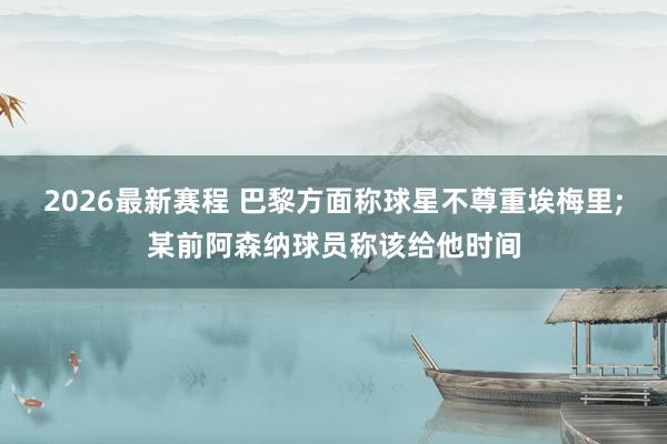 2026最新赛程 巴黎方面称球星不尊重埃梅里;某前阿森纳球员称该给他时间