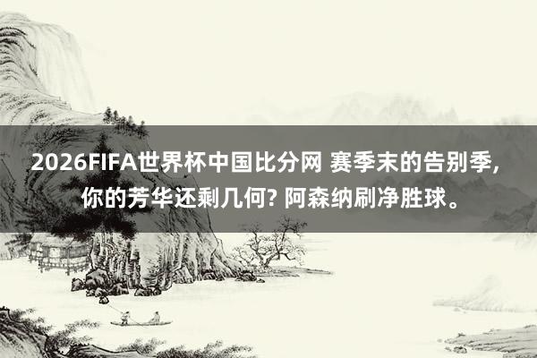 2026FIFA世界杯中国比分网 赛季末的告别季， 你的芳华还剩几何? 阿森纳刷净胜球。