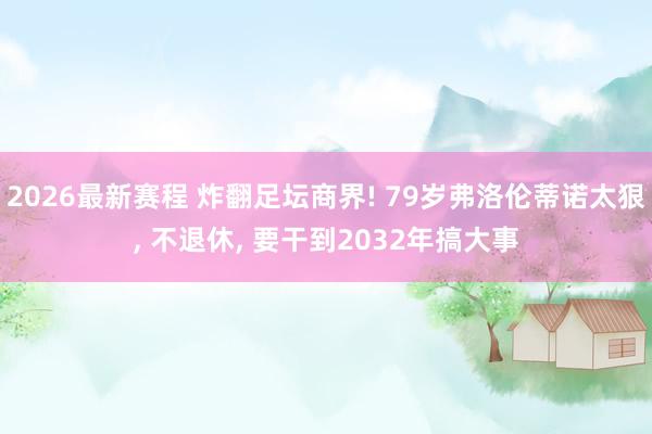 2026最新赛程 炸翻足坛商界! 79岁弗洛伦蒂诺太狠， 不退休， 要干到2032年搞大事