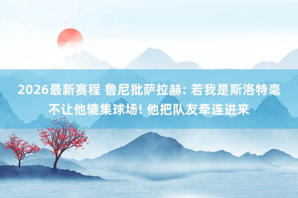 2026最新赛程 鲁尼批萨拉赫: 若我是斯洛特毫不让他辘集球场! 他把队友牵连进来