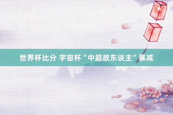 世界杯比分 宇宙杯“中超故东谈主”暴减